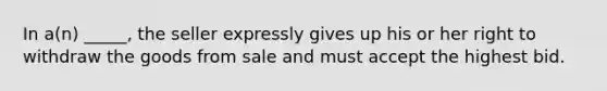 In​ a(n) _____, the seller expressly gives up his or her right to withdraw the goods from sale and must accept the highest bid.