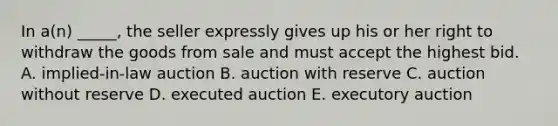 In​ a(n) _____, the seller expressly gives up his or her right to withdraw the goods from sale and must accept the highest bid. A. ​implied-in-law auction B. auction with reserve C. auction without reserve D. executed auction E. executory auction