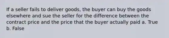 If a seller fails to deliver goods, the buyer can buy the goods elsewhere and sue the seller for the difference between the contract price and the price that the buyer actually paid a. True b. False