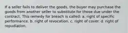 If a seller fails to deliver the goods, the buyer may purchase the goods from another seller to substitute for those due under the contract. This remedy for breach is called: a. right of specific performance. b. right of revocation. c. right of cover. d. right of repudiation.