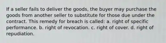 If a seller fails to deliver the goods, the buyer may purchase the goods from another seller to substitute for those due under the contract. This remedy for breach is called: a. right of specific performance. b. right of revocation. c. right of cover. d. right of repudiation.