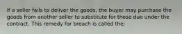 If a seller fails to deliver the goods, the buyer may purchase the goods from another seller to substitute for those due under the contract. This remedy for breach is called the: