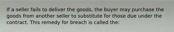 If a seller fails to deliver the goods, the buyer may purchase the goods from another seller to substitute for those due under the contract. This remedy for breach is called the: