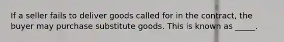 If a seller fails to deliver goods called for in the contract, the buyer may purchase substitute goods. This is known as _____.