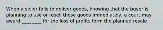 When a seller fails to deliver goods, knowing that the buyer is planning to use or resell those goods immediately, a court may award ____ ____ for the loss of profits form the planned resale