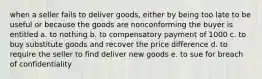 when a seller fails to deliver goods, either by being too late to be useful or because the goods are nonconforming the buyer is entitled a. to nothing b. to compensatory payment of 1000 c. to buy substitute goods and recover the price difference d. to require the seller to find deliver new goods e. to sue for breach of confidentiality