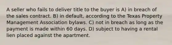 A seller who fails to deliver title to the buyer is A) in breach of the sales contract. B) in default, according to the Texas Property Management Association bylaws. C) not in breach as long as the payment is made within 60 days. D) subject to having a rental lien placed against the apartment.