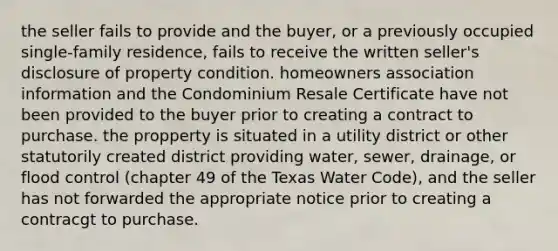 the seller fails to provide and the buyer, or a previously occupied single-family residence, fails to receive the written seller's disclosure of property condition. homeowners association information and the Condominium Resale Certificate have not been provided to the buyer prior to creating a contract to purchase. the propperty is situated in a utility district or other statutorily created district providing water, sewer, drainage, or flood control (chapter 49 of the Texas Water Code), and the seller has not forwarded the appropriate notice prior to creating a contracgt to purchase.