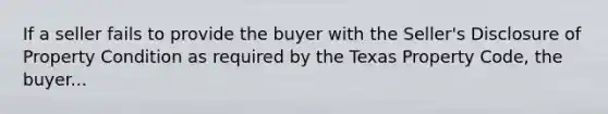 If a seller fails to provide the buyer with the Seller's Disclosure of Property Condition as required by the Texas Property Code, the buyer...