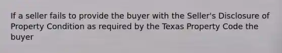 If a seller fails to provide the buyer with the Seller's Disclosure of Property Condition as required by the Texas Property Code the buyer