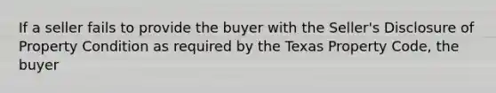 If a seller fails to provide the buyer with the Seller's Disclosure of Property Condition as required by the Texas Property Code, the buyer