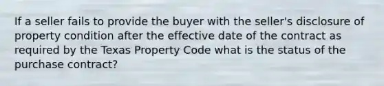 If a seller fails to provide the buyer with the seller's disclosure of property condition after the effective date of the contract as required by the Texas Property Code what is the status of the purchase contract?