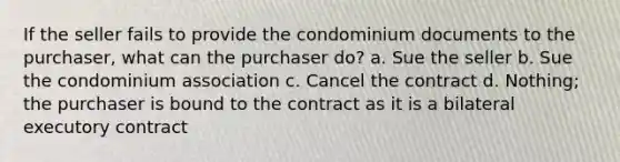 If the seller fails to provide the condominium documents to the purchaser, what can the purchaser do? a. Sue the seller b. Sue the condominium association c. Cancel the contract d. Nothing; the purchaser is bound to the contract as it is a bilateral executory contract