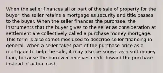 When the seller finances all or part of the sale of property for the buyer, the seller retains a mortgage as security and title passes to the buyer. When the seller finances the purchase, the instruments that the buyer gives to the seller as consideration at settlement are collectively called a purchase money mortgage. This term is also sometimes used to describe seller financing in general. When a seller takes part of the purchase price as a mortgage to help the sale, it may also be known as a soft money loan, because the borrower receives credit toward the purchase instead of actual cash.