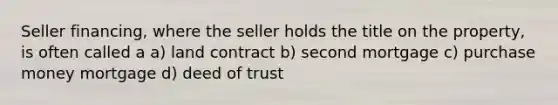 Seller financing, where the seller holds the title on the property, is often called a a) land contract b) second mortgage c) purchase money mortgage d) deed of trust