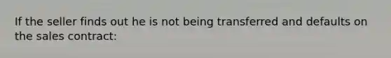 If the seller finds out he is not being transferred and defaults on the sales contract: