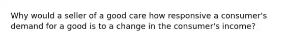 Why would a seller of a good care how responsive a consumer's demand for a good is to a change in the consumer's income?