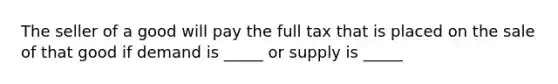 The seller of a good will pay the full tax that is placed on the sale of that good if demand is _____ or supply is _____