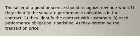 The seller of a good or service should recognize revenue when 1) they identify the separate performance obligations in the contract. 2) they identify the contract with customers. 3) each performance obligation is satisfied. 4) they determine the transaction price.