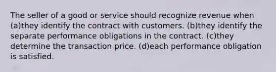 The seller of a good or service should recognize revenue when (a)they identify the contract with customers. (b)they identify the separate performance obligations in the contract. (c)they determine the transaction price. (d)each performance obligation is satisfied.