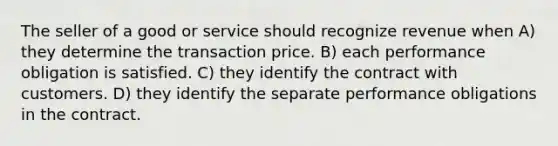 The seller of a good or service should recognize revenue when A) they determine the transaction price. B) each performance obligation is satisfied. C) they identify the contract with customers. D) they identify the separate performance obligations in the contract.