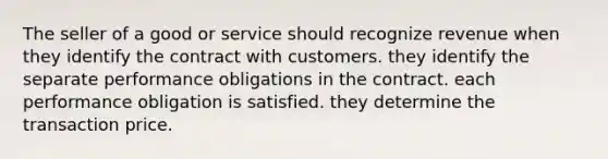 The seller of a good or service should recognize revenue when they identify the contract with customers. they identify the separate performance obligations in the contract. each performance obligation is satisfied. they determine the transaction price.