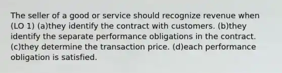 The seller of a good or service should recognize revenue when (LO 1) (a)they identify the contract with customers. (b)they identify the separate performance obligations in the contract. (c)they determine the transaction price. (d)each performance obligation is satisfied.