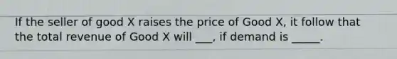 If the seller of good X raises the price of Good X, it follow that the total revenue of Good X will ___, if demand is _____.