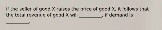 If the seller of good X raises the price of good X, it follows that the total revenue of good X will __________, if demand is __________.