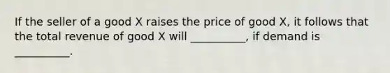 If the seller of a good X raises the price of good X, it follows that the total revenue of good X will __________, if demand is __________.