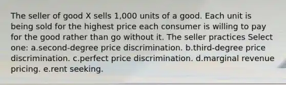 The seller of good X sells 1,000 units of a good. Each unit is being sold for the highest price each consumer is willing to pay for the good rather than go without it. The seller practices Select one: a.second-degree price discrimination. b.third-degree price discrimination. c.perfect price discrimination. d.marginal revenue pricing. e.rent seeking.