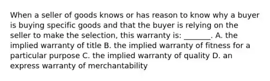 When a seller of goods knows or has reason to know why a buyer is buying specific goods and that the buyer is relying on the seller to make the selection, this warranty is: _______. A. the implied warranty of title B. the implied warranty of fitness for a particular purpose C. the implied warranty of quality D. an express warranty of merchantability