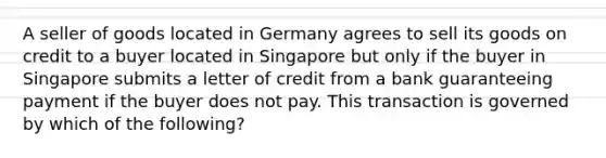 A seller of goods located in Germany agrees to sell its goods on credit to a buyer located in Singapore but only if the buyer in Singapore submits a letter of credit from a bank guaranteeing payment if the buyer does not pay. This transaction is governed by which of the following?