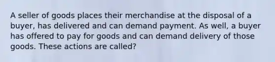 A seller of goods places their merchandise at the disposal of a buyer, has delivered and can demand payment. As well, a buyer has offered to pay for goods and can demand delivery of those goods. These actions are called?