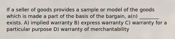 If a seller of goods provides a sample or model of the goods which is made a part of the basis of the bargain, a(n) ________ exists. A) implied warranty B) express warranty C) warranty for a particular purpose D) warranty of merchantability