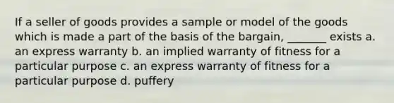 If a seller of goods provides a sample or model of the goods which is made a part of the basis of the bargain, _______ exists a. an express warranty b. an implied warranty of fitness for a particular purpose c. an express warranty of fitness for a particular purpose d. puffery