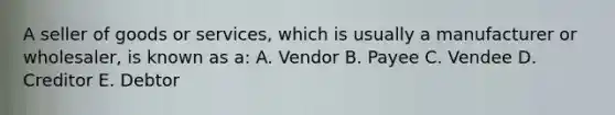 A seller of goods or services, which is usually a manufacturer or wholesaler, is known as a: A. Vendor B. Payee C. Vendee D. Creditor E. Debtor