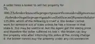 A seller hires a broker to sell her property for 75,000. The broker knows the property is worth considerably more as zoning has changed to commercial. the broker buys the property and resells it himself two weeks later for125,000. which of the following is true? a. the broker cannot work for someone out of state unless he has a license in that state b. this may be unethical, but the agent got the asking price and therefore the seller suffered no loss c. the broker can buy the property only after informing the seller of the zoning change d. the broker cannot buy the property under any circumstances