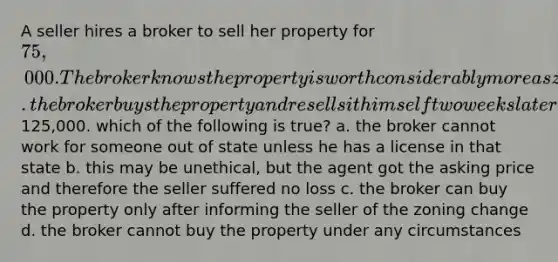 A seller hires a broker to sell her property for 75,000. The broker knows the property is worth considerably more as zoning has changed to commercial. the broker buys the property and resells it himself two weeks later for125,000. which of the following is true? a. the broker cannot work for someone out of state unless he has a license in that state b. this may be unethical, but the agent got the asking price and therefore the seller suffered no loss c. the broker can buy the property only after informing the seller of the zoning change d. the broker cannot buy the property under any circumstances