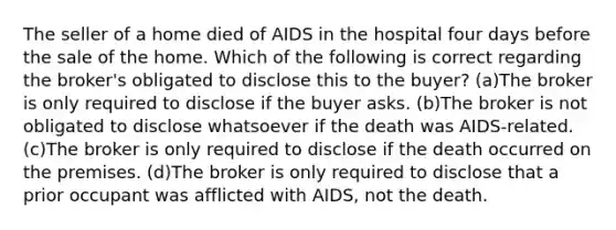 The seller of a home died of AIDS in the hospital four days before the sale of the home. Which of the following is correct regarding the broker's obligated to disclose this to the buyer? (a)The broker is only required to disclose if the buyer asks. (b)The broker is not obligated to disclose whatsoever if the death was AIDS-related. (c)The broker is only required to disclose if the death occurred on the premises. (d)The broker is only required to disclose that a prior occupant was afflicted with AIDS, not the death.