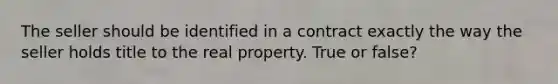 The seller should be identified in a contract exactly the way the seller holds title to the real property. True or false?