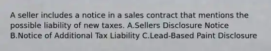 A seller includes a notice in a sales contract that mentions the possible liability of new taxes. A.Sellers Disclosure Notice B.Notice of Additional Tax Liability C.Lead-Based Paint Disclosure