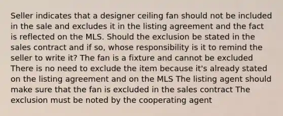 Seller indicates that a designer ceiling fan should not be included in the sale and excludes it in the listing agreement and the fact is reflected on the MLS. Should the exclusion be stated in the sales contract and if so, whose responsibility is it to remind the seller to write it? The fan is a fixture and cannot be excluded There is no need to exclude the item because it's already stated on the listing agreement and on the MLS The listing agent should make sure that the fan is excluded in the sales contract The exclusion must be noted by the cooperating agent