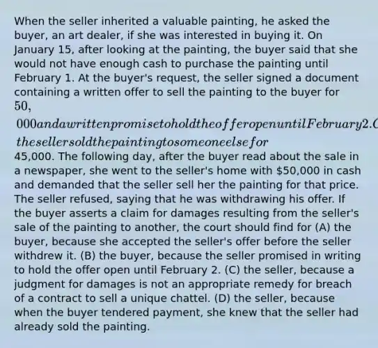 When the seller inherited a valuable painting, he asked the buyer, an art dealer, if she was interested in buying it. On January 15, after looking at the painting, the buyer said that she would not have enough cash to purchase the painting until February 1. At the buyer's request, the seller signed a document containing a written offer to sell the painting to the buyer for 50,000 and a written promise to hold the offer open until February 2. On January 20, the seller sold the painting to someone else for45,000. The following day, after the buyer read about the sale in a newspaper, she went to the seller's home with 50,000 in cash and demanded that the seller sell her the painting for that price. The seller refused, saying that he was withdrawing his offer. If the buyer asserts a claim for damages resulting from the seller's sale of the painting to another, the court should find for (A) the buyer, because she accepted the seller's offer before the seller withdrew it. (B) the buyer, because the seller promised in writing to hold the offer open until February 2. (C) the seller, because a judgment for damages is not an appropriate remedy for breach of a contract to sell a unique chattel. (D) the seller, because when the buyer tendered payment, she knew that the seller had already sold the painting.