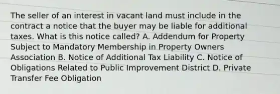 The seller of an interest in vacant land must include in the contract a notice that the buyer may be liable for additional taxes. What is this notice called? A. Addendum for Property Subject to Mandatory Membership in Property Owners Association B. Notice of Additional Tax Liability C. Notice of Obligations Related to Public Improvement District D. Private Transfer Fee Obligation