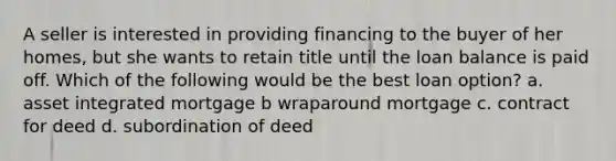 A seller is interested in providing financing to the buyer of her homes, but she wants to retain title until the loan balance is paid off. Which of the following would be the best loan option? a. asset integrated mortgage b wraparound mortgage c. contract for deed d. subordination of deed