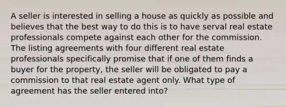 A seller is interested in selling a house as quickly as possible and believes that the best way to do this is to have serval real estate professionals compete against each other for the commission. The listing agreements with four different real estate professionals specifically promise that if one of them finds a buyer for the property, the seller will be obligated to pay a commission to that real estate agent only. What type of agreement has the seller entered into?