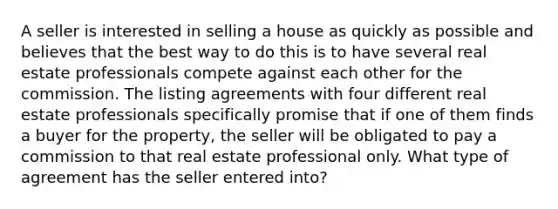 A seller is interested in selling a house as quickly as possible and believes that the best way to do this is to have several real estate professionals compete against each other for the commission. The listing agreements with four different real estate professionals specifically promise that if one of them finds a buyer for the property, the seller will be obligated to pay a commission to that real estate professional only. What type of agreement has the seller entered into?