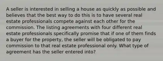 A seller is interested in selling a house as quickly as possible and believes that the best way to do this is to have several real estate professionals compete against each other for the commission. The listing agreements with four different real estate professionals specifically promise that if one of them finds a buyer for the property, the seller will be obligated to pay commission to that real estate professional only. What type of agreement has the seller entered into?