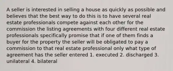 A seller is interested in selling a house as quickly as possible and believes that the best way to do this is to have several real estate professionals compete against each other for the commission the listing agreements with four different real estate professionals specifically promise that if one of them finds a buyer for the property the seller will be obligated to pay a commission to that real estate professional only what type of agreement has the seller entered 1. executed 2. discharged 3. unilateral 4. bilateral